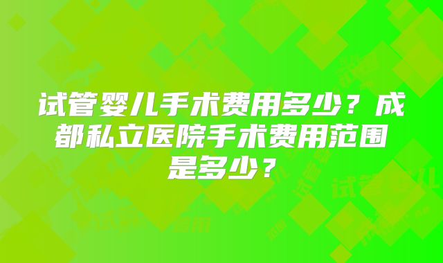 试管婴儿手术费用多少？成都私立医院手术费用范围是多少？