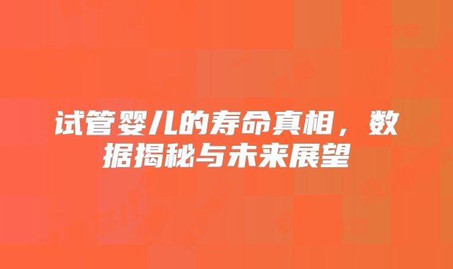 试管婴儿的寿命真相，数据揭秘与未来展望