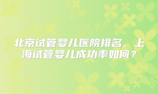 北京试管婴儿医院排名，上海试管婴儿成功率如何？