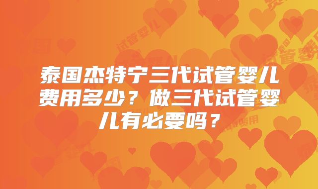 泰国杰特宁三代试管婴儿费用多少？做三代试管婴儿有必要吗？