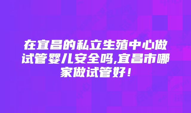 在宜昌的私立生殖中心做试管婴儿安全吗,宜昌市哪家做试管好！