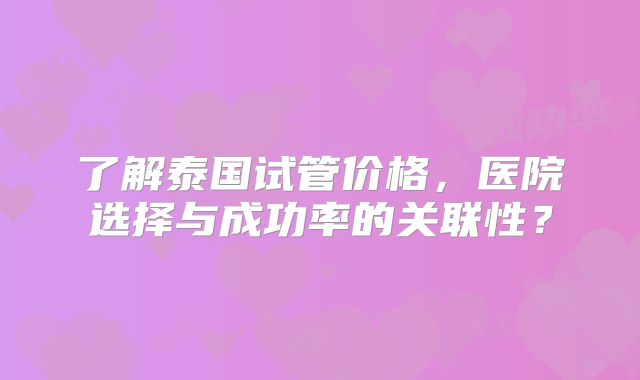 了解泰国试管价格，医院选择与成功率的关联性？