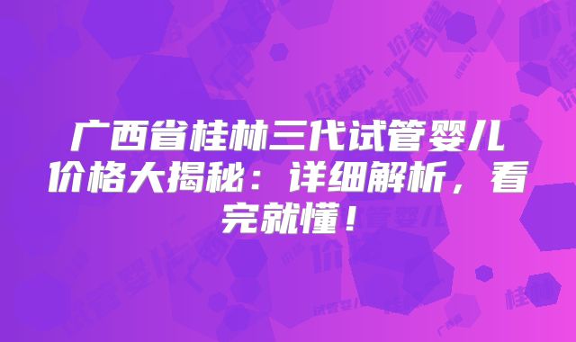 广西省桂林三代试管婴儿价格大揭秘：详细解析，看完就懂！