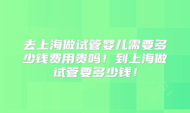 去上海做试管婴儿需要多少钱费用贵吗!到上海做试管要多少钱!