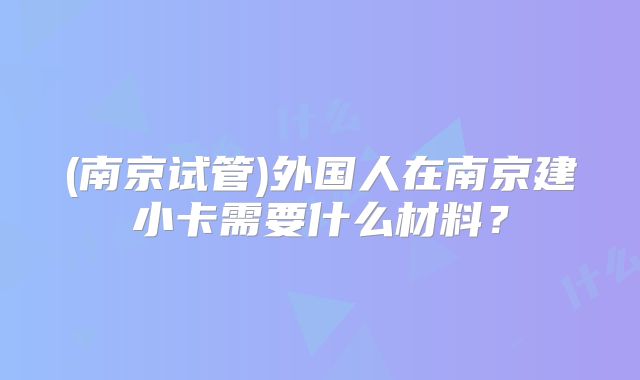 (南京试管)外国人在南京建小卡需要什么材料？