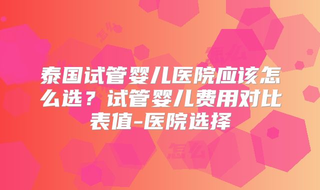 泰国试管婴儿医院应该怎么选？试管婴儿费用对比表值-医院选择