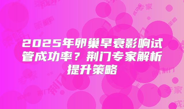 2025年卵巢早衰影响试管成功率?荆门专家解析提升策略