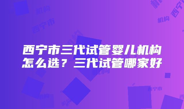 西宁市三代试管婴儿机构怎么选？三代试管哪家好