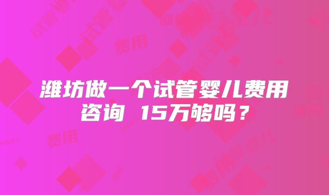 潍坊做一个试管婴儿费用咨询 15万够吗？