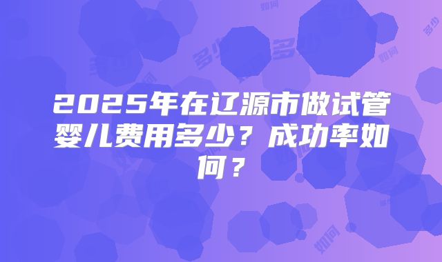 2025年在辽源市做试管婴儿费用多少？成功率如何？