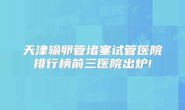 天津输卵管堵塞试管医院排行榜前三医院出炉!