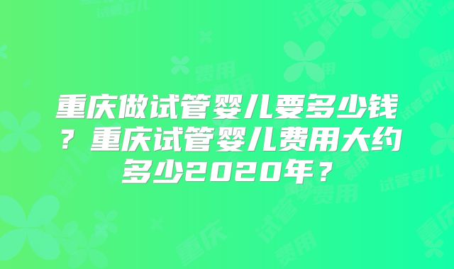 重庆做试管婴儿要多少钱?重庆试管婴儿费用大约多少2020年?