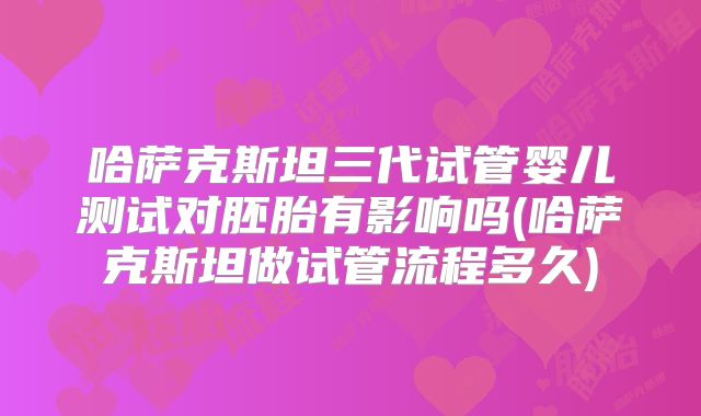 哈萨克斯坦三代试管婴儿测试对胚胎有影响吗(哈萨克斯坦做试管流程多久)