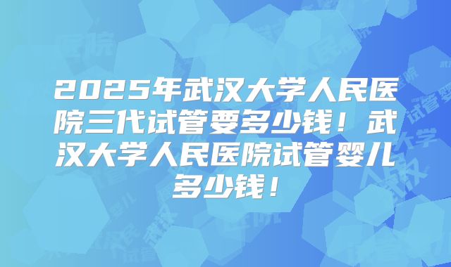 2025年武汉大学人民医院三代试管要多少钱！武汉大学人民医院试管婴儿多少钱！