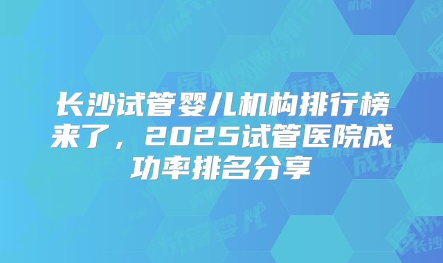 长沙试管婴儿机构排行榜来了，2025试管医院成功率排名分享