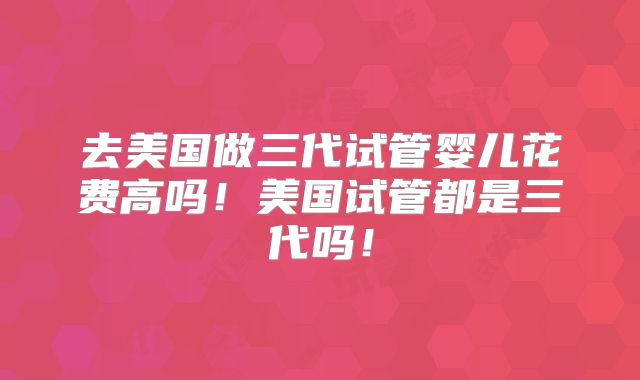 去美国做三代试管婴儿花费高吗!美国试管都是三代吗!