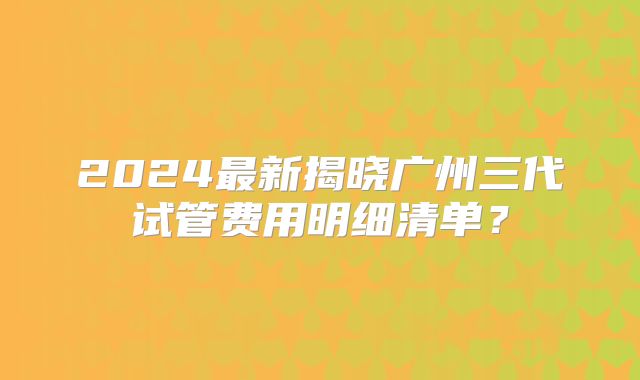 2024最新揭晓广州三代试管费用明细清单?