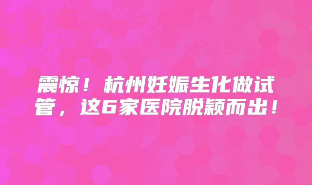 震惊！杭州妊娠生化做试管，这6家医院脱颖而出！