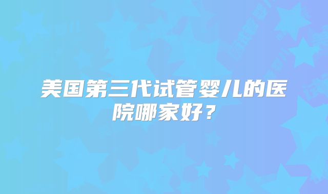 美国第三代试管婴儿的医院哪家好？