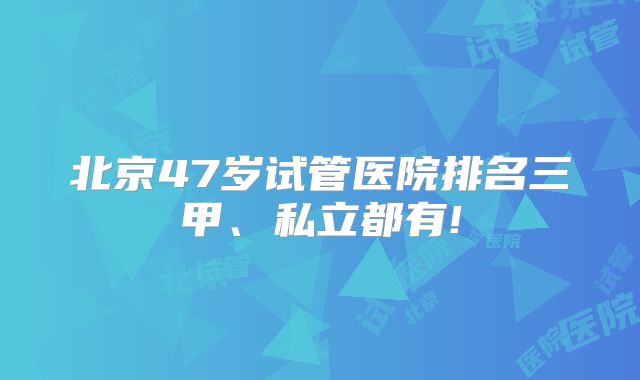 北京47岁试管医院排名三甲、私立都有!