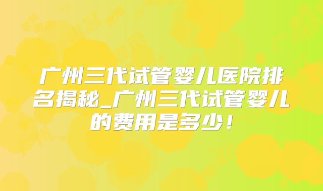 广州三代试管婴儿医院排名揭秘_广州三代试管婴儿的费用是多少！