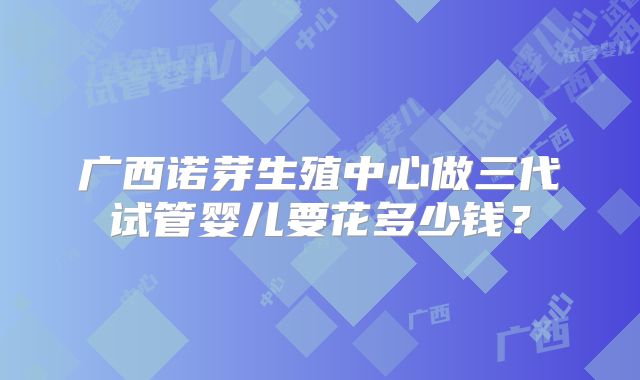 广西诺芽生殖中心做三代试管婴儿要花多少钱?