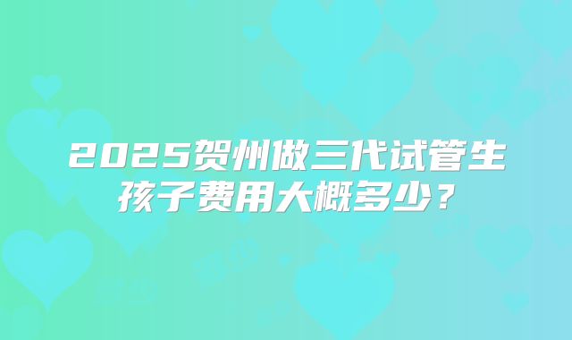 2025贺州做三代试管生孩子费用大概多少?