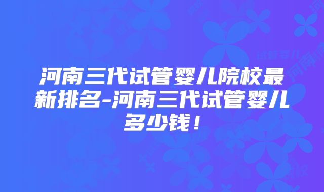 河南三代试管婴儿院校最新排名-河南三代试管婴儿多少钱！