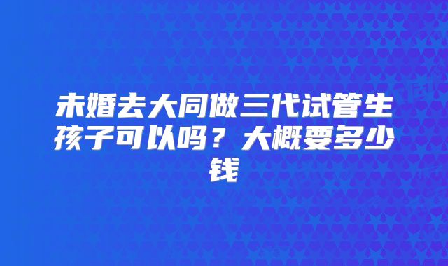 未婚去大同做三代试管生孩子可以吗？大概要多少钱