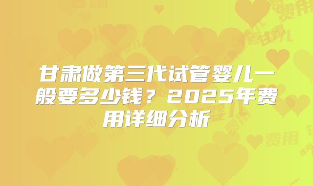 甘肃做第三代试管婴儿一般要多少钱？2025年费用详细分析