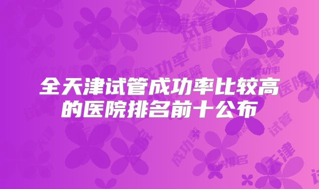 全天津试管成功率比较高的医院排名前十公布