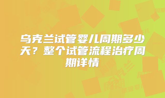 乌克兰试管婴儿周期多少天？整个试管流程治疗周期详情