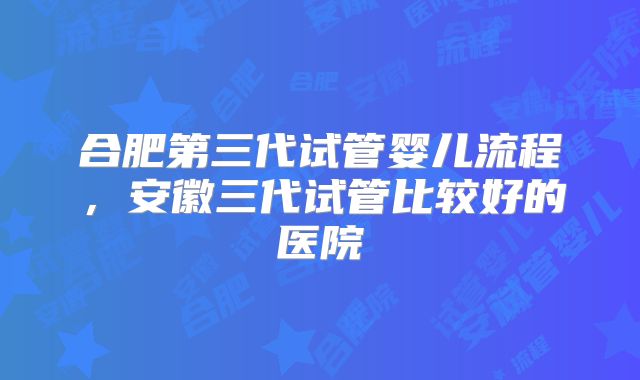 合肥第三代试管婴儿流程，安徽三代试管比较好的医院