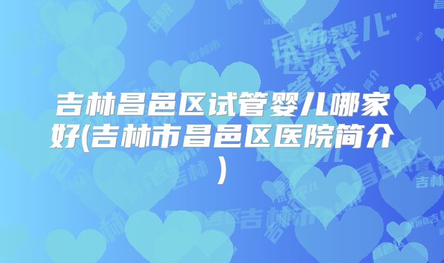 吉林昌邑区试管婴儿哪家好(吉林市昌邑区医院简介)