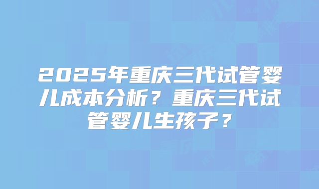 2025年重庆三代试管婴儿成本分析？重庆三代试管婴儿生孩子？