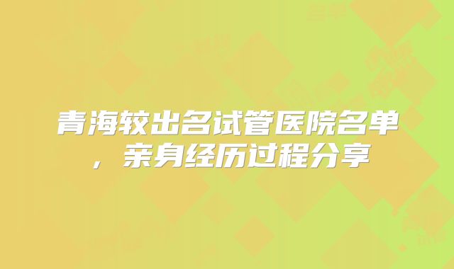青海较出名试管医院名单，亲身经历过程分享
