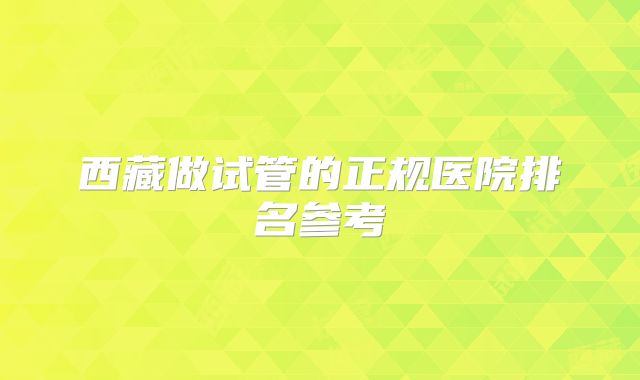 西藏做试管的正规医院排名参考