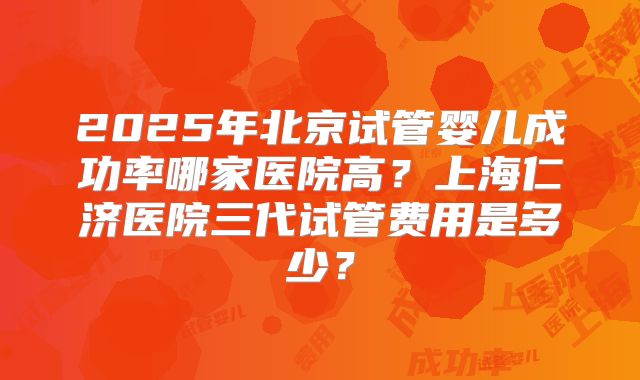 2025年北京试管婴儿成功率哪家医院高？上海仁济医院三代试管费用是多少？