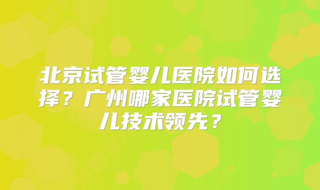 北京试管婴儿医院如何选择？广州哪家医院试管婴儿技术领先？
