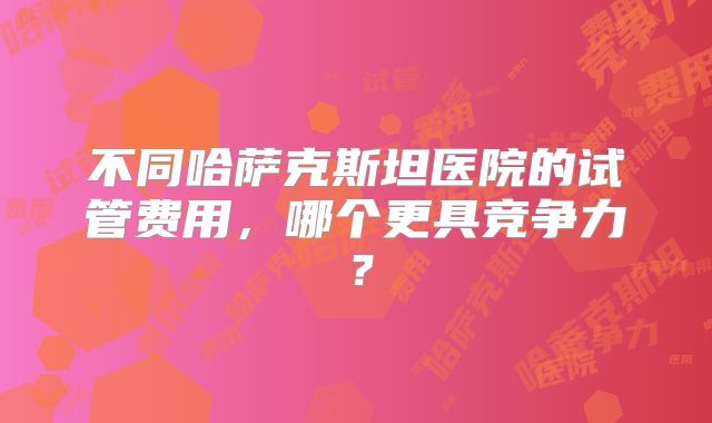不同哈萨克斯坦医院的试管费用，哪个更具竞争力？