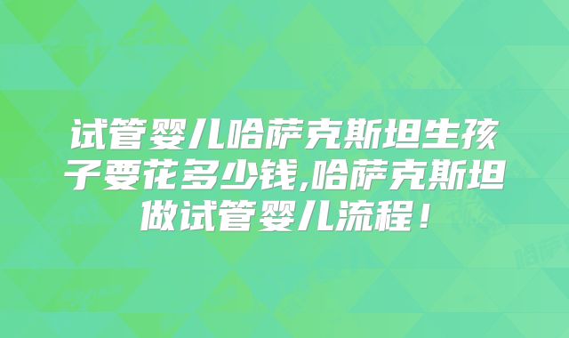 试管婴儿哈萨克斯坦生孩子要花多少钱,哈萨克斯坦做试管婴儿流程！