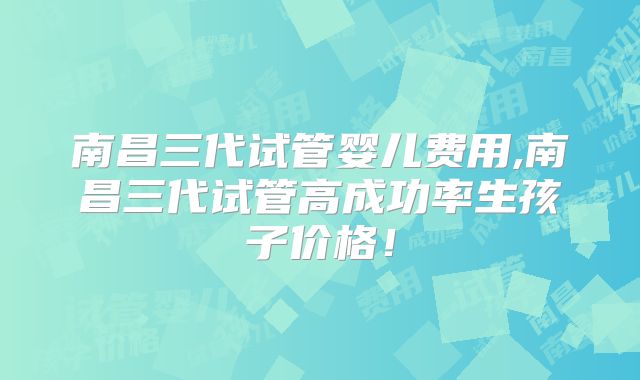 南昌三代试管婴儿费用,南昌三代试管高成功率生孩子价格！