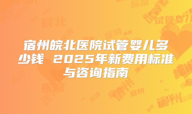 宿州皖北医院试管婴儿多少钱 2025年新费用标准与咨询指南