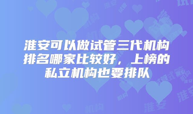 淮安可以做试管三代机构排名哪家比较好,上榜的私立机构也要排队