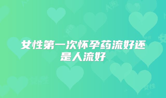 女性第一次怀孕药流好还是人流好