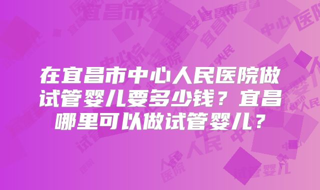 在宜昌市中心人民医院做试管婴儿要多少钱？宜昌哪里可以做试管婴儿？