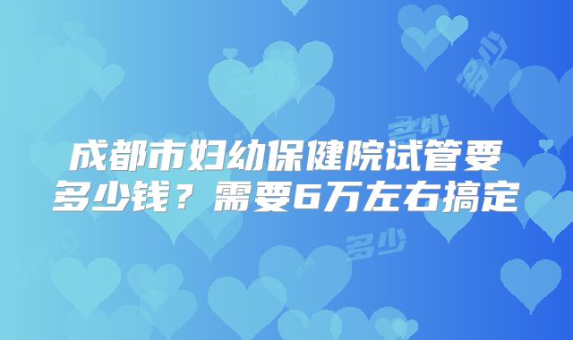成都市妇幼保健院试管要多少钱？需要6万左右搞定