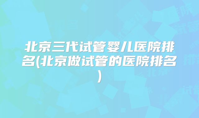 北京三代试管婴儿医院排名(北京做试管的医院排名)