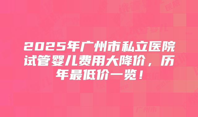 2025年广州市私立医院试管婴儿费用大降价，历年最低价一览！