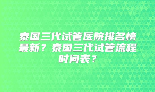泰国三代试管医院排名榜最新？泰国三代试管流程时间表？